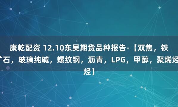 康乾配资 12.10东吴期货品种报告-【双焦，铁矿石，玻璃纯碱，螺纹钢，沥青，LPG，甲醇，聚烯烃】