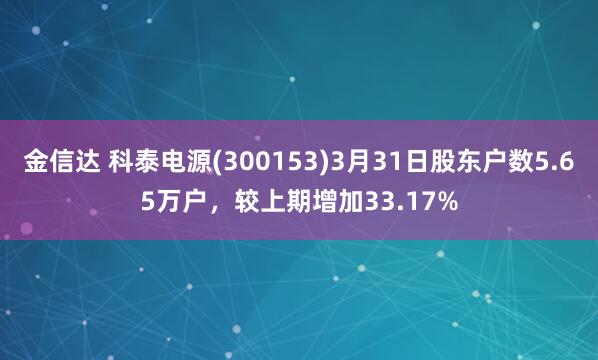 金信达 科泰电源(300153)3月31日股东户数5.65万户，较上期增加33.17%