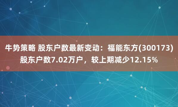 牛势策略 股东户数最新变动：福能东方(300173)股东户数7.02万户，较上期减少12.15%