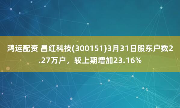 鸿运配资 昌红科技(300151)3月31日股东户数2.27万户，较上期增加23.16%