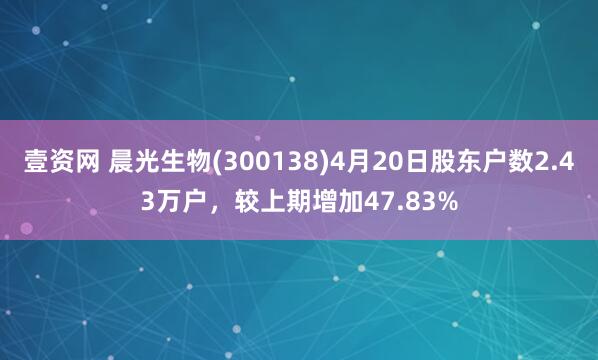壹资网 晨光生物(300138)4月20日股东户数2.43万户，较上期增加47.83%