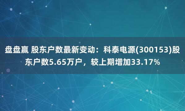 盘盘赢 股东户数最新变动：科泰电源(300153)股东户数5.65万户，较上期增加33.17%