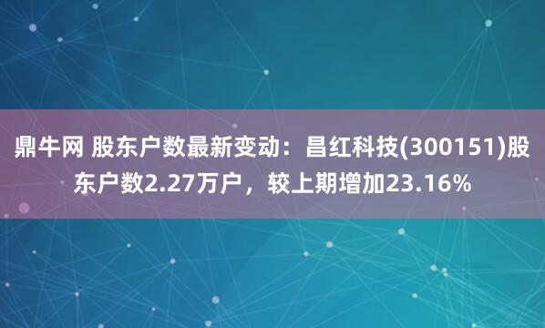 鼎牛网 股东户数最新变动：昌红科技(300151)股东户数2.27万户，较上期增加23.16%