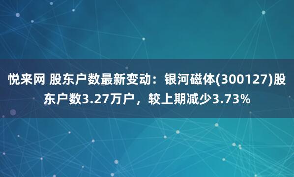 悦来网 股东户数最新变动：银河磁体(300127)股东户数3.27万户，较上期减少3.73%