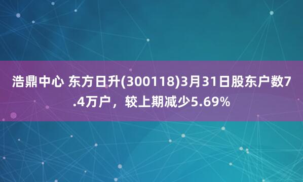 浩鼎中心 东方日升(300118)3月31日股东户数7.4万户，较上期减少5.69%