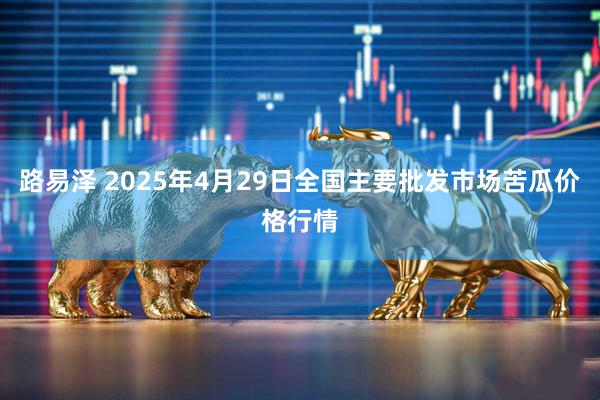 路易泽 2025年4月29日全国主要批发市场苦瓜价格行情