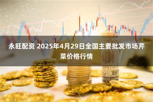 永旺配资 2025年4月29日全国主要批发市场芹菜价格行情