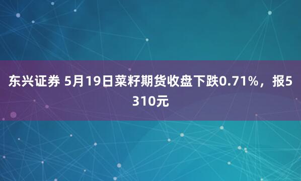 东兴证券 5月19日菜籽期货收盘下跌0.71%，报5310元