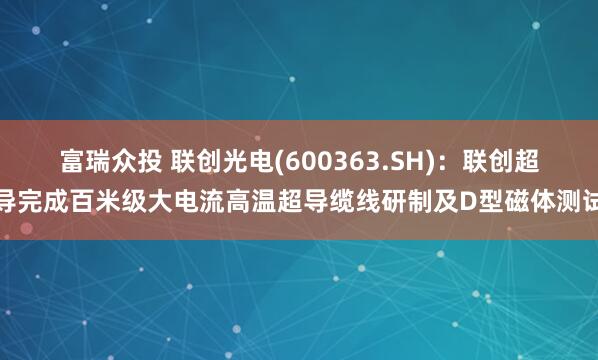 富瑞众投 联创光电(600363.SH)：联创超导完成百米级大电流高温超导缆线研制及D型磁体测试