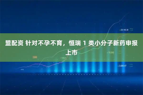 盟配资 针对不孕不育，恒瑞 1 类小分子新药申报上市