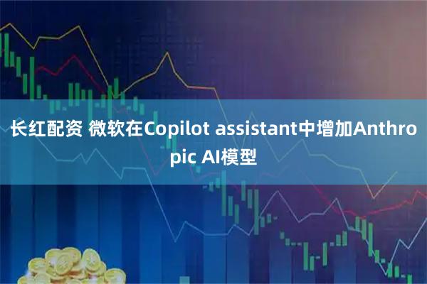 长红配资 微软在Copilot assistant中增加Anthropic AI模型