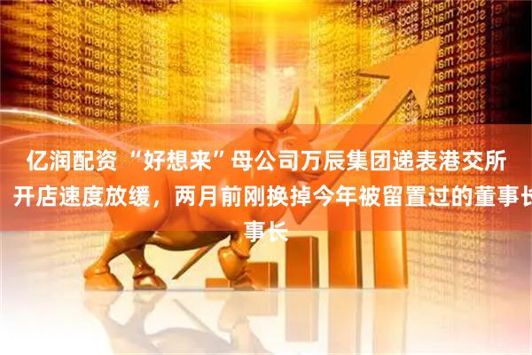 亿润配资 “好想来”母公司万辰集团递表港交所，开店速度放缓，两月前刚换掉今年被留置过的董事长