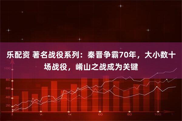 乐配资 著名战役系列：秦晋争霸70年，大小数十场战役，崤山之战成为关键