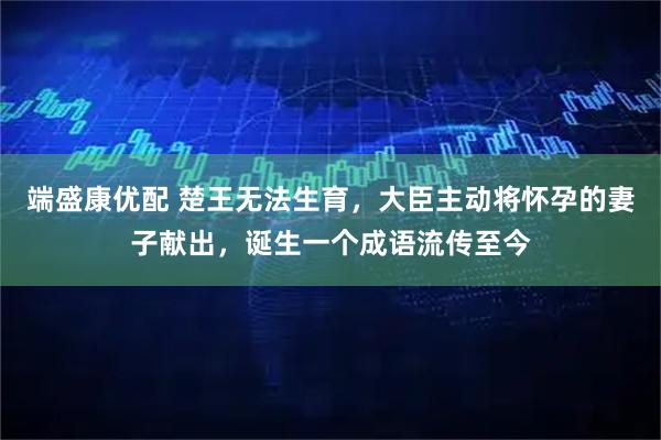端盛康优配 楚王无法生育，大臣主动将怀孕的妻子献出，诞生一个成语流传至今