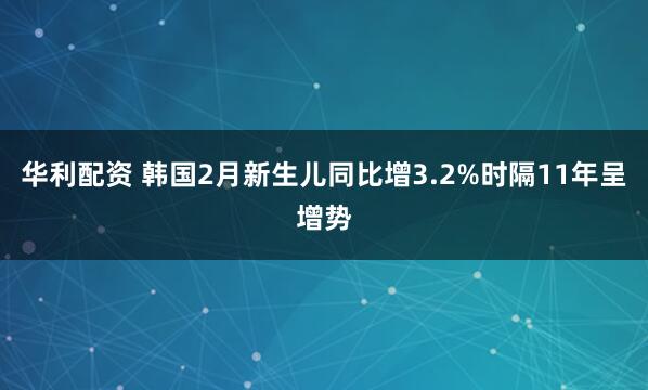 华利配资 韩国2月新生儿同比增3.2%时隔11年呈增势