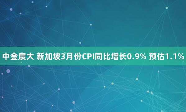 中金宸大 新加坡3月份CPI同比增长0.9% 预估1.1%