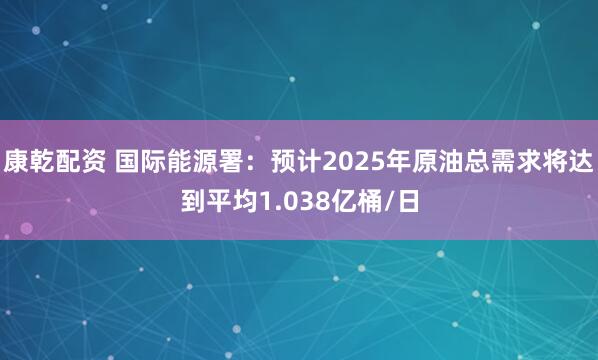 康乾配资 国际能源署：预计2025年原油总需求将达到平均1.038亿桶/日