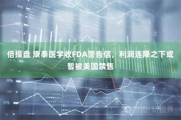 倍操盘 康泰医学收FDA警告信,利润连降之下或暂被美国禁售