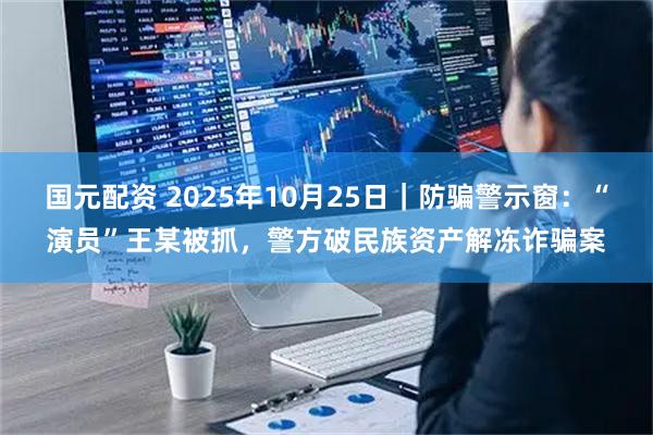 国元配资 2025年10月25日|防骗警示窗:“演员”王某被抓,警方破民族资产解冻诈骗案