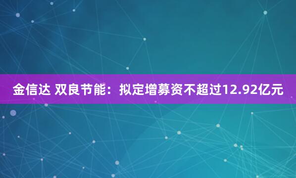 金信达 双良节能：拟定增募资不超过12.92亿元