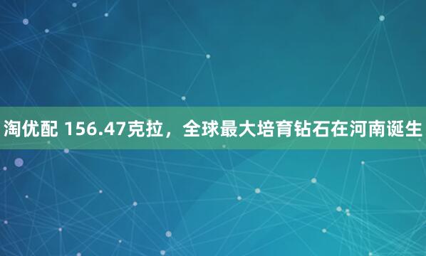 淘优配 156.47克拉，全球最大培育钻石在河南诞生