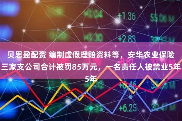 贝思盈配资 编制虚假理赔资料等，安华农业保险三家支公司合计被罚85万元，一名责任人被禁业5年