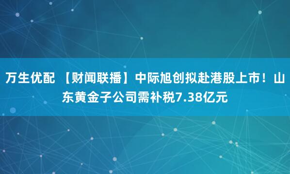 万生优配 【财闻联播】中际旭创拟赴港股上市！山东黄金子公司需补税7.38亿元