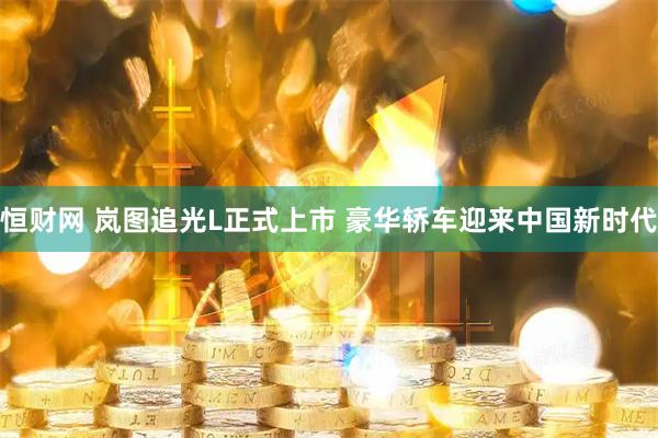 恒财网 岚图追光L正式上市 豪华轿车迎来中国新时代