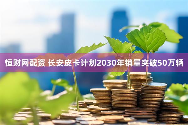 恒财网配资 长安皮卡计划2030年销量突破50万辆