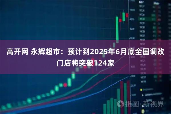 高开网 永辉超市：预计到2025年6月底全国调改门店将突破124家