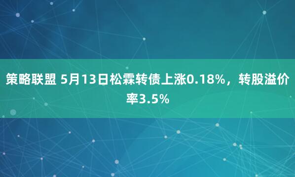 策略联盟 5月13日松霖转债上涨0.18%，转股溢价率3.5%