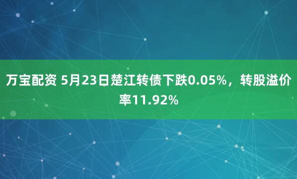 万宝配资 5月23日楚江转债下跌0.05%，转股溢价率11.92%