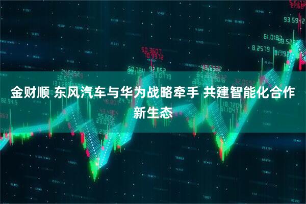 金财顺 东风汽车与华为战略牵手 共建智能化合作新生态