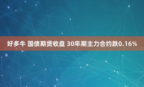 好多牛 国债期货收盘 30年期主力合约跌0.16%