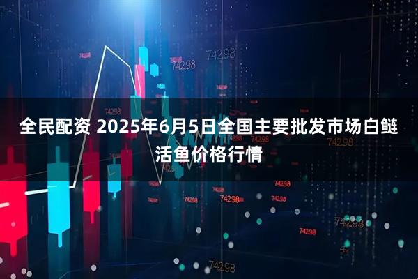 全民配资 2025年6月5日全国主要批发市场白鲢活鱼价格行情
