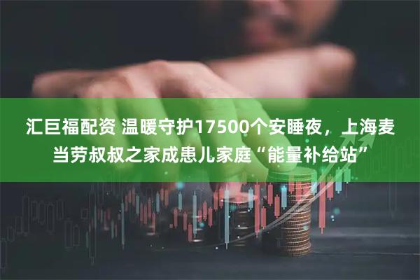 汇巨福配资 温暖守护17500个安睡夜,上海麦当劳叔叔之家成患儿家庭“能量补给站”