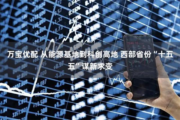 万宝优配 从能源基地到科创高地 西部省份“十五五”谋新求变