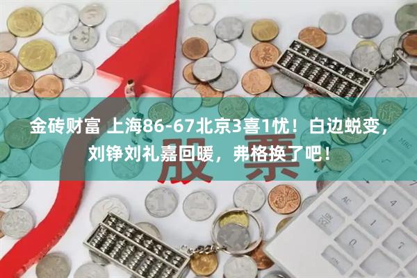 金砖财富 上海86-67北京3喜1忧！白边蜕变，刘铮刘礼嘉回暖，弗格换了吧！