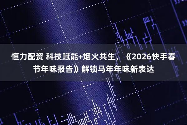 恒力配资 科技赋能+烟火共生，《2026快手春节年味报告》解锁马年年味新表达
