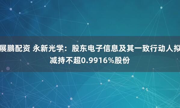展鵬配资 永新光学：股东电子信息及其一致行动人拟减持不超0.9916%股份