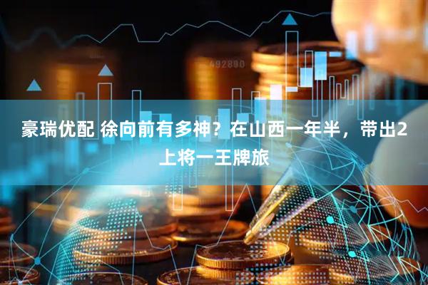 豪瑞优配 徐向前有多神?在山西一年半,带出2上将一王牌旅