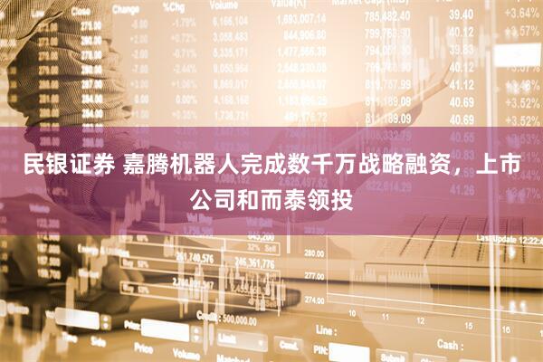 民银证券 嘉腾机器人完成数千万战略融资，上市公司和而泰领投