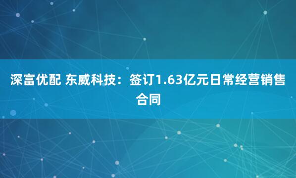 深富优配 东威科技：签订1.63亿元日常经营销售合同