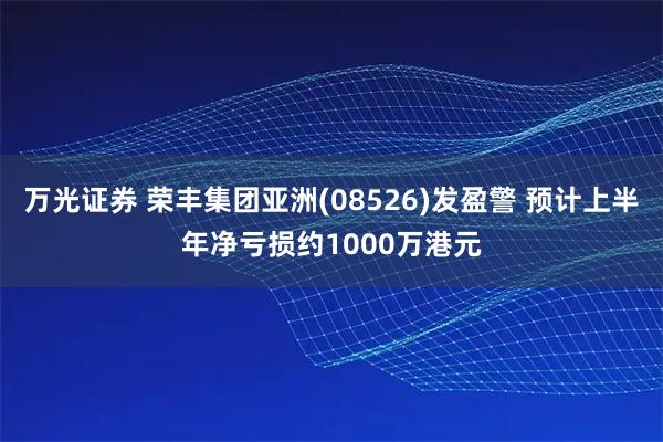 万光证券 荣丰集团亚洲(08526)发盈警 预计上半年净亏损约1000万港元